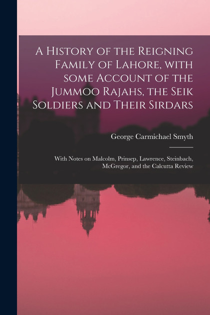 A History of the Reigning Family of Lahore, With Some Account of the Jummoo Rajahs, the Seik Soldiers and Their Sirdars; With Notes on Malcolm, Prinsep, Lawrence, Steinbach, McGregor, and the Calcutta Review