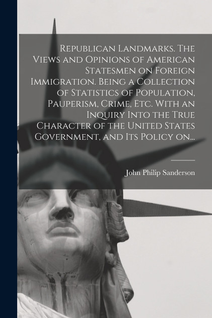 Republican Landmarks. The Views and Opinions of American Statesmen on Foreign Immigration. Being a Collection of Statistics of Population, Pauperism, Crime, Etc. With an Inquiry Into the True Character of the United States Government, and Its Policy