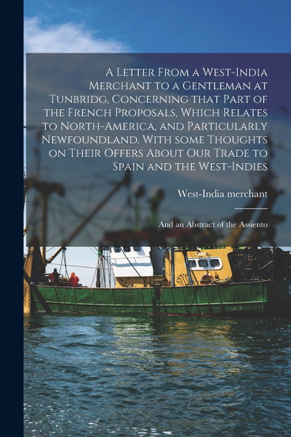 A Letter From a West-India Merchant to a Gentleman at Tunbridg, Concerning That Part of the French Proposals, Which Relates to North-America, and Particularly Newfoundland. With Some Thoughts on Their Offers About Our Trade to Spain and The...