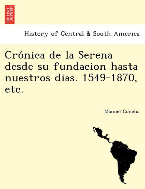 Crónica de la Serena desde su fundacion hasta nuestros dias. 1549-1870, etc. Crónica de la Serena desde su fundacion hasta nuestros dias. 1549-1870, etc.