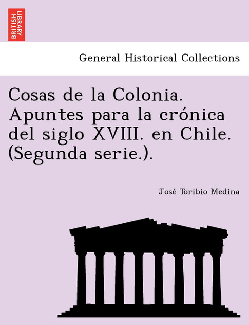 Cosas de la Colonia. Apuntes para la crónica del siglo XVIII. en Chile. (Segunda serie.). Cosas de la Colonia. Apuntes para la crónica del siglo XVIII. en Chile. (Segunda serie.).
