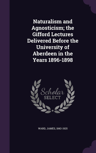 Naturalism and Agnosticism; the Gifford Lectures Delivered Before the University of Aberdeen in the Years 1896-1898 Naturalism and Agnosticism; the Gifford Lectures Delivered Before the University of Aberdeen in the Years 1896-1898