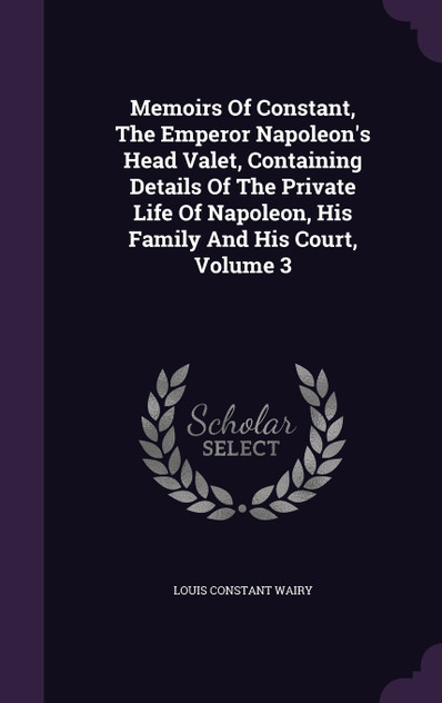 Memoirs Of Constant, The Emperor Napoleon's Head Valet, Containing Details Of The Private Life Of Napoleon, His Family And His Court, Volume 3 Memoirs Of Constant, The Emperor Napoleon's Head Valet, Containing Details Of The Private Life Of Napoleon, His Family And His Court, Volume 3