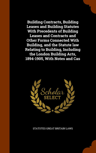 Building Contracts, Building Leases and Building Statutes With Precedents of Building Leases and Contracts and Other Forms Connected With Building, and the Statute law Relating to Building, Including the London Building Acts, 1894-1905, With Notes a