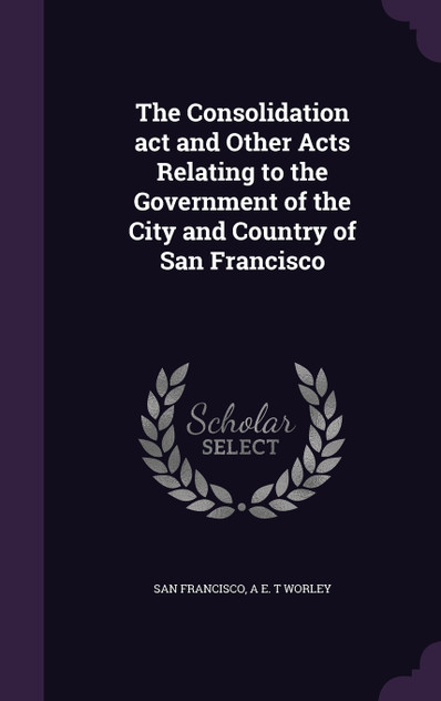 The Consolidation act and Other Acts Relating to the Government of the City and Country of San Francisco The Consolidation act and Other Acts Relating to the Government of the City and Country of San Francisco