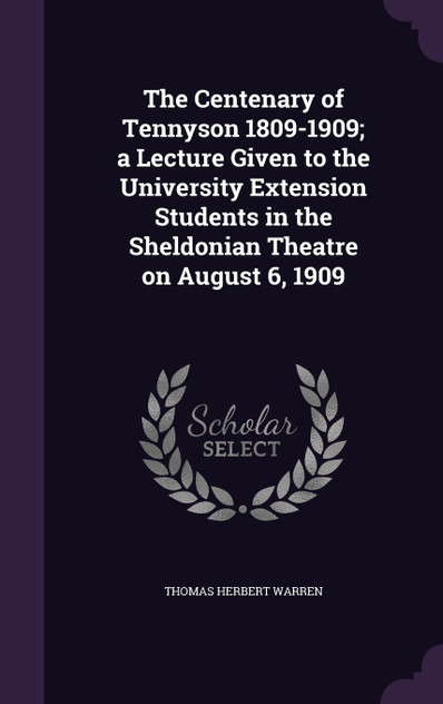 The Centenary of Tennyson 1809-1909; a Lecture Given to the University Extension Students in the Sheldonian Theatre on August 6, 1909 The Centenary of Tennyson 1809-1909; a Lecture Given to the University Extension Students in the Sheldonian Theatre on August 6, 1909