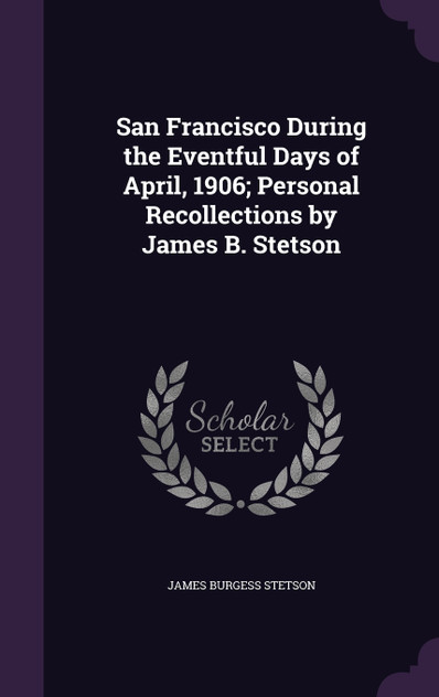San Francisco During the Eventful Days of April, 1906; Personal Recollections by James B. Stetson