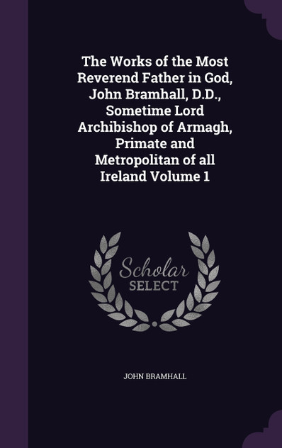 The Works of the Most Reverend Father in God, John Bramhall, D.D., Sometime Lord Archibishop of Armagh, Primate and Metropolitan of all Ireland Volume 1