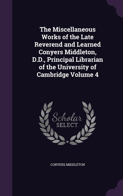 The Miscellaneous Works of the Late Reverend and Learned Conyers Middleton, D.D., Principal Librarian of the University of Cambridge Volume 4 The Miscellaneous Works of the Late Reverend and Learned Conyers Middleton, D.D., Principal Librarian of the University of Cambridge Volume 4