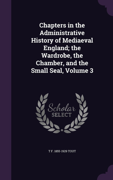 Chapters in the Administrative History of Mediaeval England; the Wardrobe, the Chamber, and the Small Seal, Volume 3 Chapters in the Administrative History of Mediaeval England; the Wardrobe, the Chamber, and the Small Seal, Volume 3