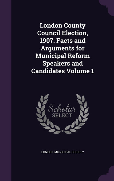 London County Council Election, 1907. Facts and Arguments for Municipal Reform Speakers and Candidates Volume 1