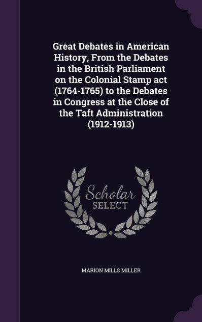 Great Debates in American History, From the Debates in the British Parliament on the Colonial Stamp act (1764-1765) to the Debates in Congress at the Close of the Taft Administration (1912-1913) Great Debates in American History, From the Debates in the British Parliament on the Colonial Stamp act (1764-1765) to the Debates in Congress at the Close of the Taft Administration (1912-1913)