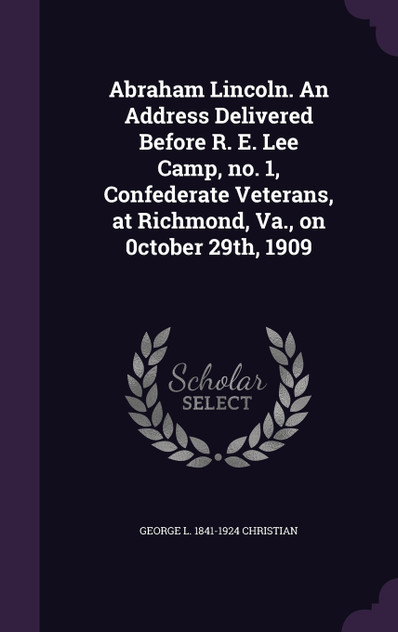 Abraham Lincoln. An Address Delivered Before R. E. Lee Camp, no. 1, Confederate Veterans, at Richmond, Va., on 0ctober 29th, 1909 Abraham Lincoln. An Address Delivered Before R. E. Lee Camp, no. 1, Confederate Veterans, at Richmond, Va., on 0ctober 29th, 1909