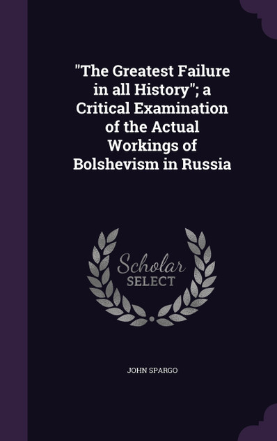 "The Greatest Failure in all History"; a Critical Examination of the Actual Workings of Bolshevism in Russia "The Greatest Failure in all History"; a Critical Examination of the Actual Workings of Bolshevism in Russia