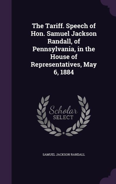 The Tariff. Speech of Hon. Samuel Jackson Randall, of Pennsylvania, in the House of Representatives, May 6, 1884 The Tariff. Speech of Hon. Samuel Jackson Randall, of Pennsylvania, in the House of Representatives, May 6, 1884