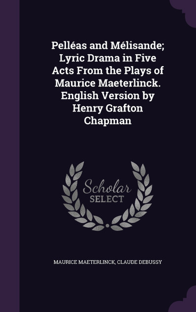 Pelléas and Mélisande; Lyric Drama in Five Acts From the Plays of Maurice Maeterlinck. English Version by Henry Grafton Chapman Pelléas and Mélisande; Lyric Drama in Five Acts From the Plays of Maurice Maeterlinck. English Version by Henry Grafton Chapman