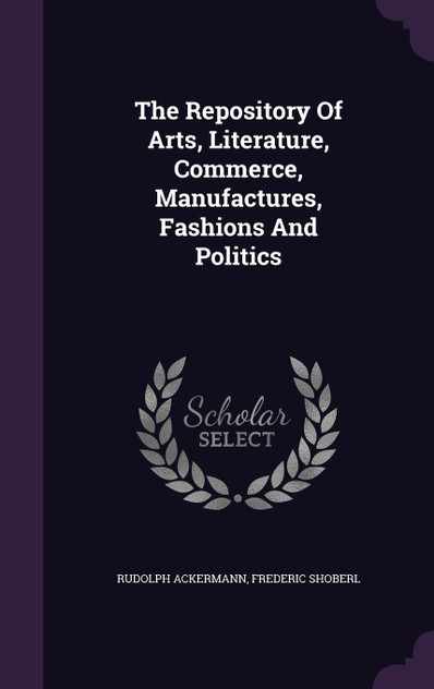 The Repository Of Arts, Literature, Commerce, Manufactures, Fashions And Politics The Repository Of Arts, Literature, Commerce, Manufactures, Fashions And Politics