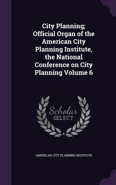 City Planning; Official Organ of the American City Planning Institute, the National Conference on City Planning Volume 6 City Planning; Official Organ of the American City Planning Institute, the National Conference on City Planning Volume 6