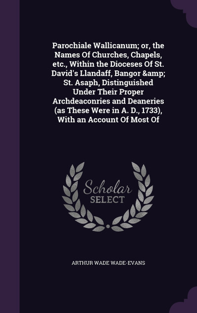 Parochiale Wallicanum; or, the Names Of Churches, Chapels, etc., Within the Dioceses Of St. David's Llandaff, Bangor &amp; St. Asaph, Distinguished Under Their Proper Archdeaconries and Deaneries (as These Were in A. D., 1733), With an Account Of Mo