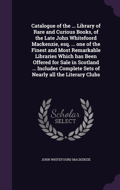 Catalogue of the ... Library of Rare and Curious Books, of the Late John Whitefoord Mackenzie, esq. ... one of the Finest and Most Remarkable Libraries Which has Been Offered for Sale in Scotland ... Includes Complete Sets of Nearly all the Literary Catalogue of the ... Library of Rare and Curious Books, of the Late John Whitefoord Mackenzie, esq. ... one of the Finest and Most Remarkable Libraries Which has Been Offered for Sale in Scotland ... Includes Complete Sets of Nearly all the Literary