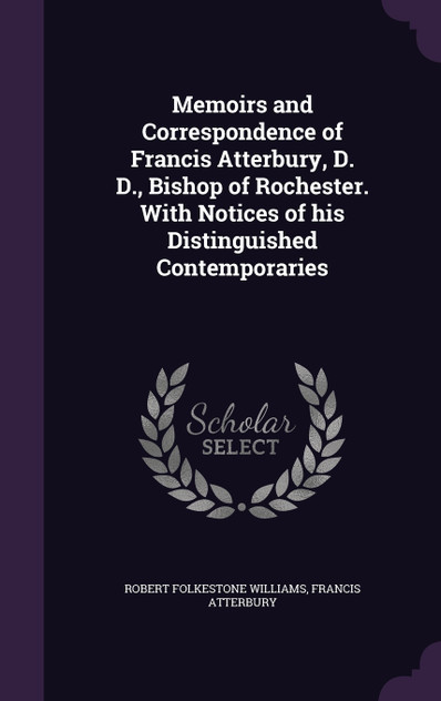 Memoirs and Correspondence of Francis Atterbury, D. D., Bishop of Rochester. With Notices of his Distinguished Contemporaries Memoirs and Correspondence of Francis Atterbury, D. D., Bishop of Rochester. With Notices of his Distinguished Contemporaries