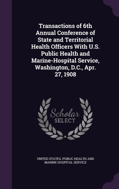 Transactions of 6th Annual Conference of State and Territorial Health Officers With U.S. Public Health and Marine-Hospital Service, Washington, D.C., Apr. 27, 1908 Transactions of 6th Annual Conference of State and Territorial Health Officers With U.S. Public Health and Marine-Hospital Service, Washington, D.C., Apr. 27, 1908