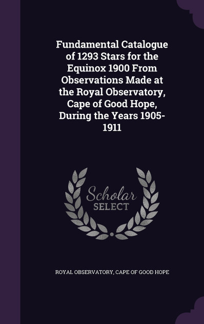 Fundamental Catalogue of 1293 Stars for the Equinox 1900 From Observations Made at the Royal Observatory, Cape of Good Hope, During the Years 1905-1911 Fundamental Catalogue of 1293 Stars for the Equinox 1900 From Observations Made at the Royal Observatory, Cape of Good Hope, During the Years 1905-1911