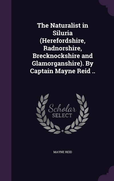 The Naturalist in Siluria (Herefordshire, Radnorshire, Brecknockshire and Glamorganshire). By Captain Mayne Reid .. The Naturalist in Siluria (Herefordshire, Radnorshire, Brecknockshire and Glamorganshire). By Captain Mayne Reid ..