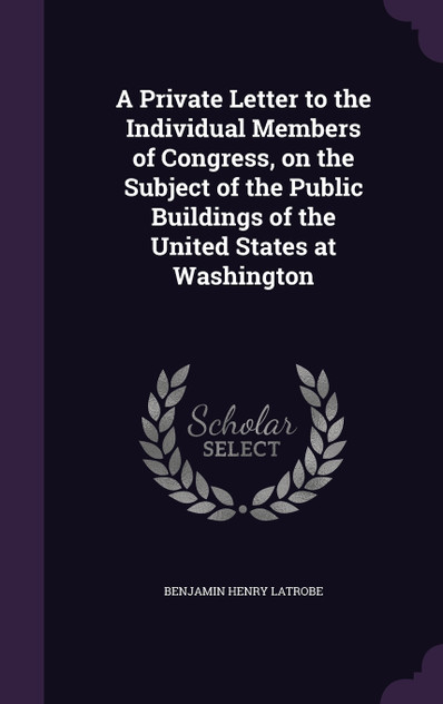 A Private Letter to the Individual Members of Congress, on the Subject of the Public Buildings of the United States at Washington A Private Letter to the Individual Members of Congress, on the Subject of the Public Buildings of the United States at Washington