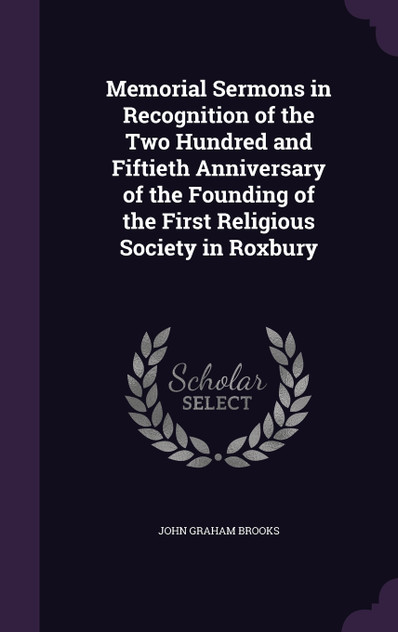 Memorial Sermons in Recognition of the Two Hundred and Fiftieth Anniversary of the Founding of the First Religious Society in Roxbury Memorial Sermons in Recognition of the Two Hundred and Fiftieth Anniversary of the Founding of the First Religious Society in Roxbury