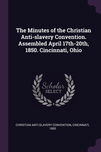 The Minutes of the Christian Anti-slavery Convention. Assembled April 17th-20th, 1850. Cincinnati, Ohio