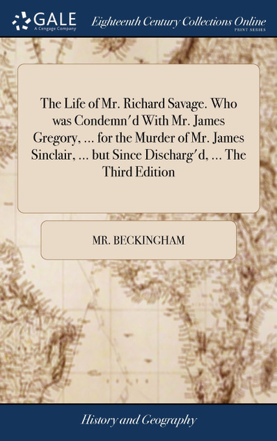The Life of Mr. Richard Savage. Who was Condemn'd With Mr. James Gregory, ... for the Murder of Mr. James Sinclair, ... but Since Discharg'd, ... The Third Edition The Life of Mr. Richard Savage. Who was Condemn'd With Mr. James Gregory, ... for the Murder of Mr. James Sinclair, ... but Since Discharg'd, ... The Third Edition