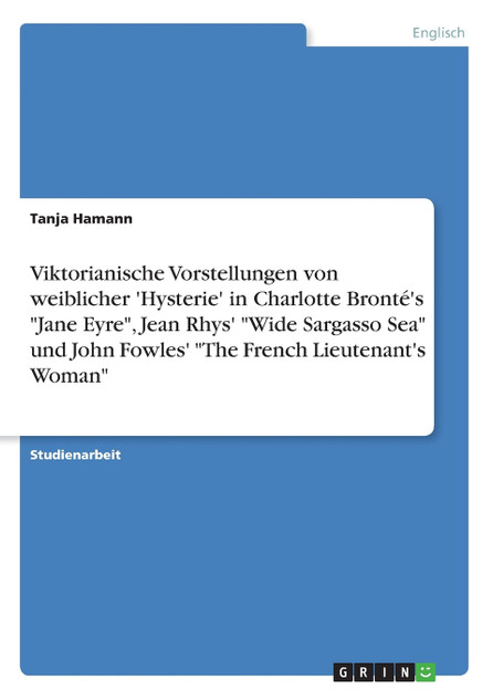 Viktorianische Vorstellungen von weiblicher 'Hysterie'  in Charlotte Bronté's "Jane Eyre", Jean Rhys' "Wide Sargasso Sea" und John Fowles'  "The French Lieutenant's Woman"