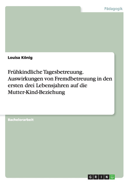 Frühkindliche Tagesbetreuung. Auswirkungen von Fremdbetreuung in den ersten drei Lebensjahren auf die Mutter-Kind-Beziehung Frühkindliche Tagesbetreuung. Auswirkungen von Fremdbetreuung in den ersten drei Lebensjahren auf die Mutter-Kind-Beziehung