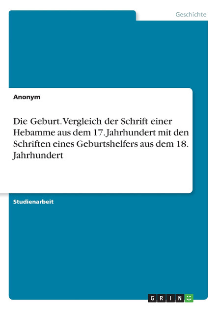 Die Geburt. Vergleich der Schrift einer Hebamme aus dem 17. Jahrhundert mit den Schriften eines Geburtshelfers aus dem 18. Jahrhundert