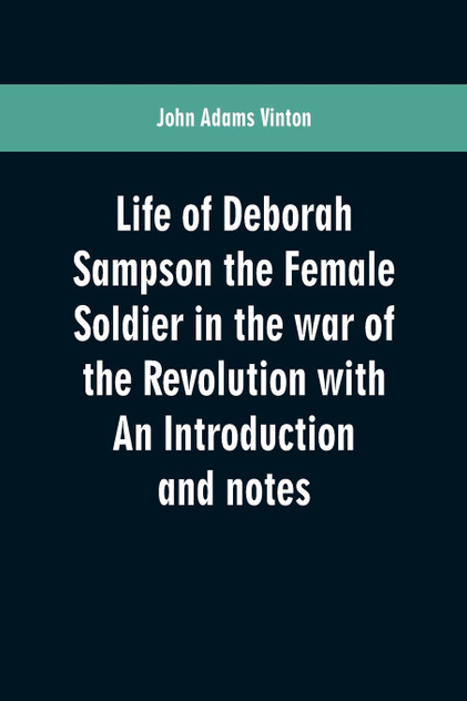 Life of Deborah Sampson the Female Soldier in the war of the Revolution with An Introduction and notes Life of Deborah Sampson the Female Soldier in the war of the Revolution with An Introduction and notes