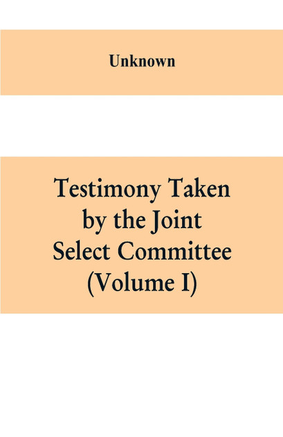 Testimony Taken By The Joint Select Committee to Inquire into the condition of affairs in the late insurrectionary States. South Carolina (Volume I)