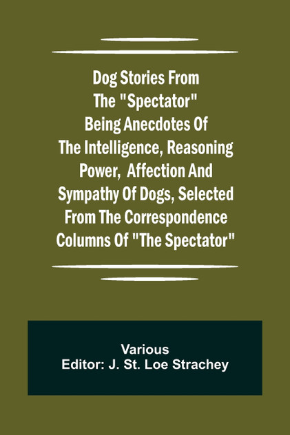 Dog Stories from the "Spectator" Being anecdotes of the intelligence, reasoning power, affection and sympathy of dogs, selected from the correspondence columns of "The Spectator"