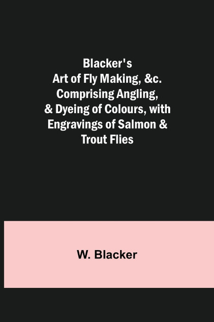 Blacker's Art of Fly Making, &c.; Comprising Angling, & Dyeing of Colours, with Engravings of Salmon & Trout Flies Blacker's Art of Fly Making, &c.; Comprising Angling, & Dyeing of Colours, with Engravings of Salmon & Trout Flies