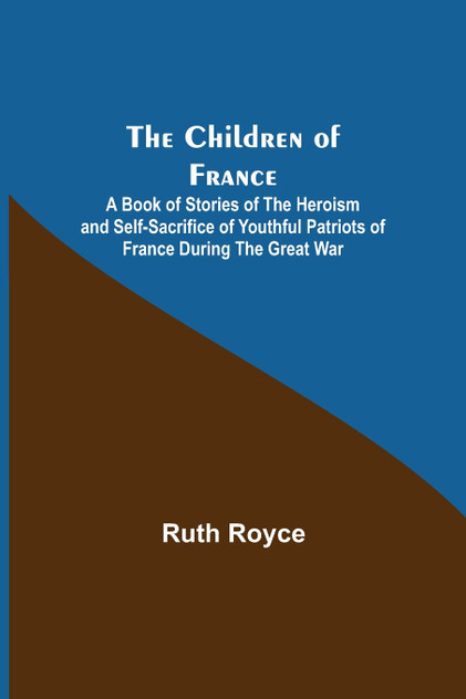 The Children of France; A Book of Stories of the Heroism and Self-sacrifice of Youthful Patriots of France During the Great War The Children of France; A Book of Stories of the Heroism and Self-sacrifice of Youthful Patriots of France During the Great War