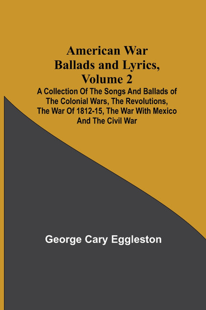 American War Ballads and Lyrics, Volume 2 ; A Collection of the Songs and Ballads of the Colonial Wars, the Revolutions, the War of 1812-15, the War with Mexico and the Civil War American War Ballads and Lyrics, Volume 2 ; A Collection of the Songs and Ballads of the Colonial Wars, the Revolutions, the War of 1812-15, the War with Mexico and the Civil War