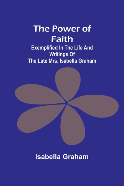 The Power of Faith; Exemplified In The Life And Writings Of The Late Mrs. Isabella Graham The Power of Faith; Exemplified In The Life And Writings Of The Late Mrs. Isabella Graham