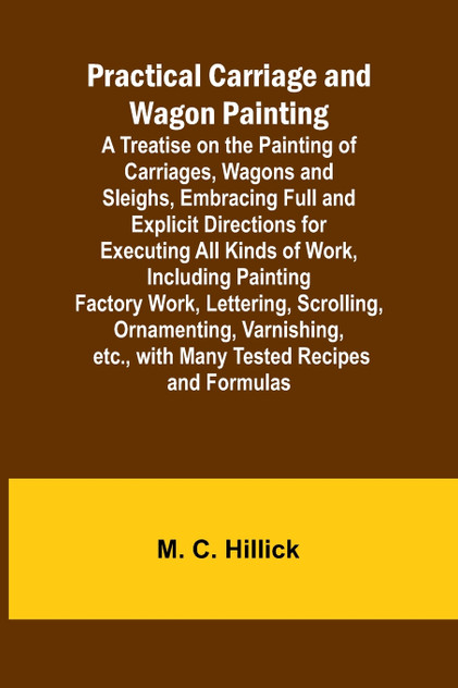 Practical Carriage and Wagon Painting; A Treatise on the Painting of Carriages, Wagons and Sleighs, Embracing Full and Explicit Directions for Executing All Kinds of Work, Including Painting Factory Work, Lettering, Scrolling, Ornamenting, Varnishin