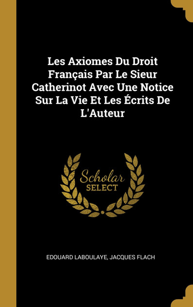 Les Axiomes Du Droit Français Par Le Sieur Catherinot Avec Une Notice Sur La Vie Et Les Écrits De L'Auteur Les Axiomes Du Droit Français Par Le Sieur Catherinot Avec Une Notice Sur La Vie Et Les Écrits De L'Auteur