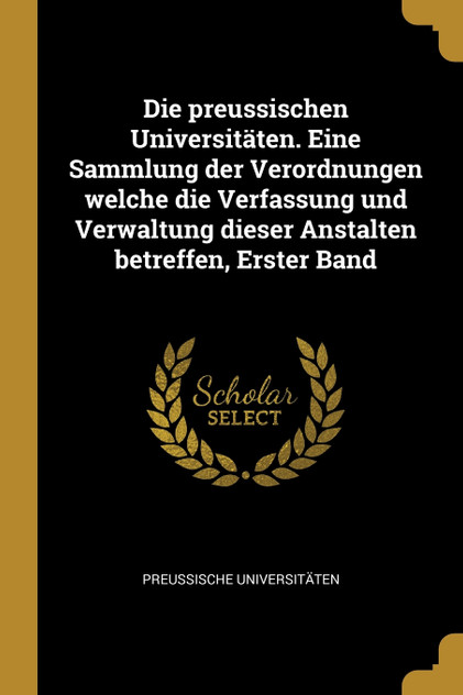 Die preussischen Universitäten. Eine Sammlung der Verordnungen welche die Verfassung und Verwaltung dieser Anstalten betreffen, Erster Band Die preussischen Universitäten. Eine Sammlung der Verordnungen welche die Verfassung und Verwaltung dieser Anstalten betreffen, Erster Band