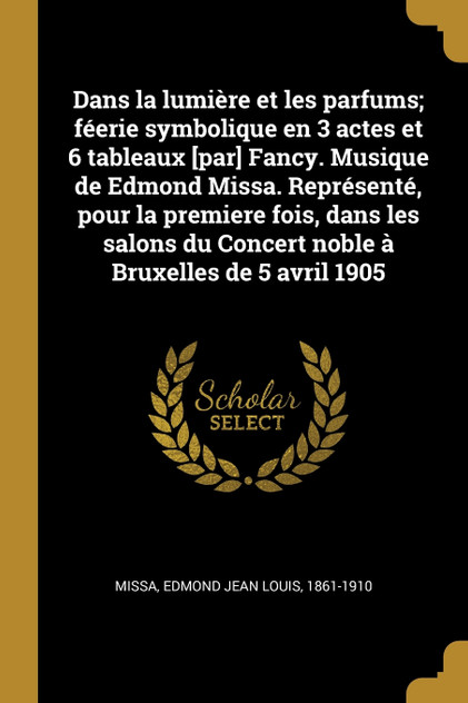 Dans la lumière et les parfums; féerie symbolique en 3 actes et 6 tableaux [par] Fancy. Musique de Edmond Missa. Représenté, pour la premiere fois, dans les salons du Concert noble à Bruxelles de 5 avril 1905