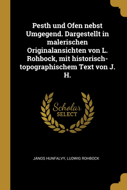 Pesth und Ofen nebst Umgegend. Dargestellt in malerischen Originalansichten von L. Rohbock, mit historisch-topographischem Text von J. H. Pesth und Ofen nebst Umgegend. Dargestellt in malerischen Originalansichten von L. Rohbock, mit historisch-topographischem Text von J. H.