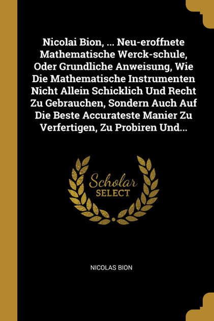 Nicolai Bion, ... Neu-eroffnete Mathematische Werck-schule, Oder Grundliche Anweisung, Wie Die Mathematische Instrumenten Nicht Allein Schicklich Und Recht Zu Gebrauchen, Sondern Auch Auf Die Beste Accurateste Manier Zu Verfertigen, Zu Probiren Und.