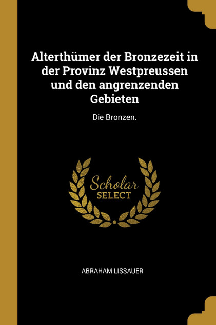 Alterthümer der Bronzezeit in der Provinz Westpreussen und den angrenzenden Gebieten Alterthümer der Bronzezeit in der Provinz Westpreussen und den angrenzenden Gebieten