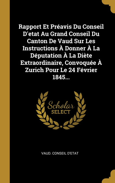 Rapport Et Préavis Du Conseil D'etat Au Grand Conseil Du Canton De Vaud Sur Les Instructions À Donner À La Députation À La Diète Extraordinaire, Convoquée À Zurich Pour Le 24 Février 1845... Rapport Et Préavis Du Conseil D'etat Au Grand Conseil Du Canton De Vaud Sur Les Instructions À Donner À La Députation À La Diète Extraordinaire, Convoquée À Zurich Pour Le 24 Février 1845...